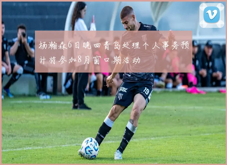 杨瀚森6日晚回青岛处理个人事务预计将参加8月窗口期活动