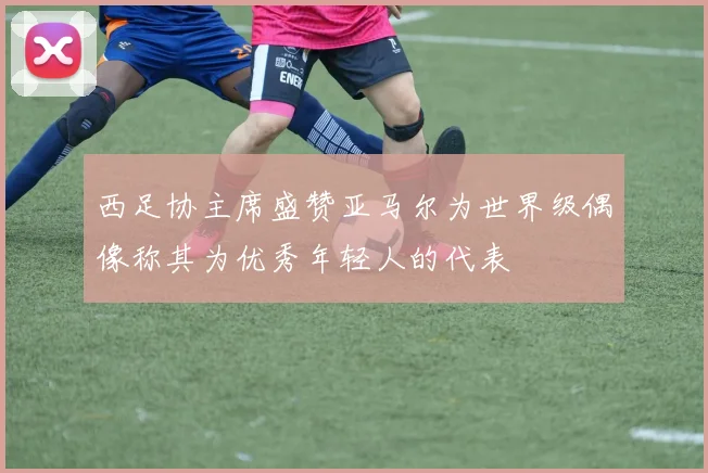 西足协主席盛赞亚马尔为世界级偶像称其为优秀年轻人的代表