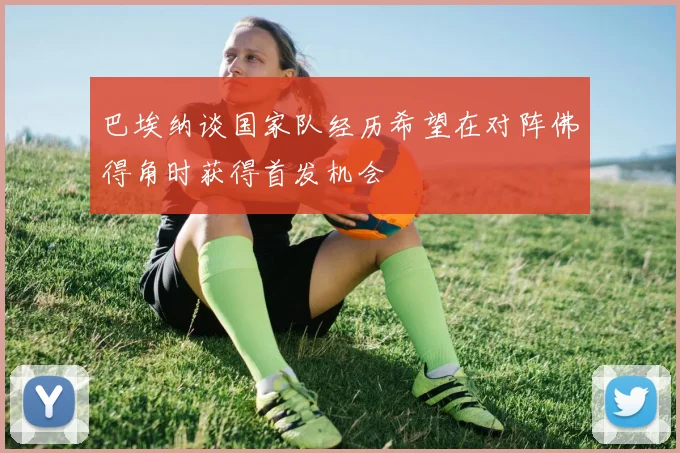 巴埃纳谈国家队经历希望在对阵佛得角时获得首发机会