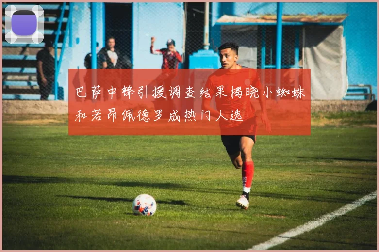 巴萨中锋引援调查结果揭晓小蜘蛛和若昂佩德罗成热门人选