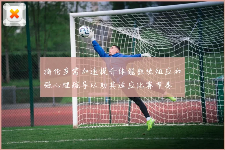梅伦多需加速提升体能教练组应加强心理疏导以助其适应比赛节奏
