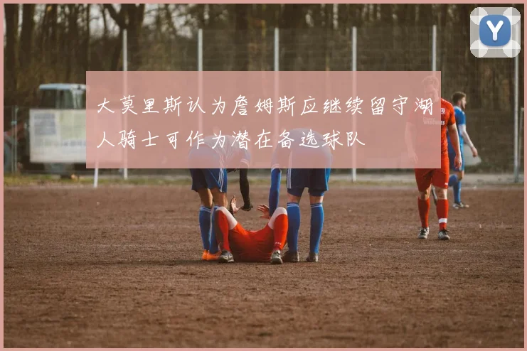 大莫里斯认为詹姆斯应继续留守湖人骑士可作为潜在备选球队