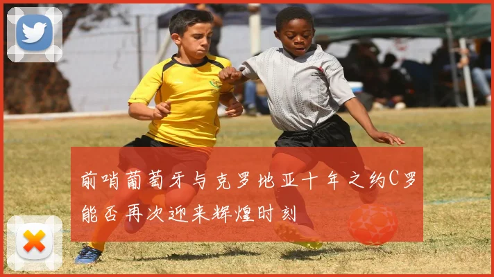 前哨葡萄牙与克罗地亚十年之约C罗能否再次迎来辉煌时刻