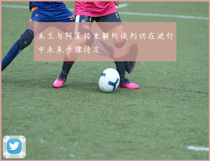 米兰与阿莱格里解约谈判仍在进行中未来步骤待定