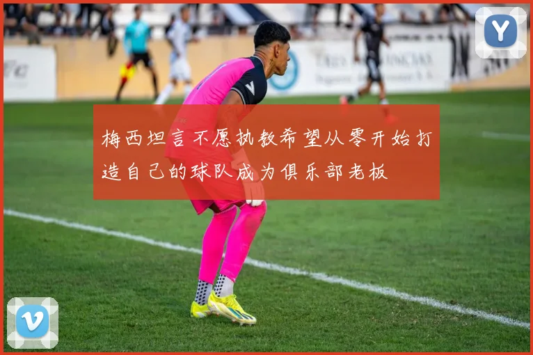 梅西坦言不愿执教希望从零开始打造自己的球队成为俱乐部老板