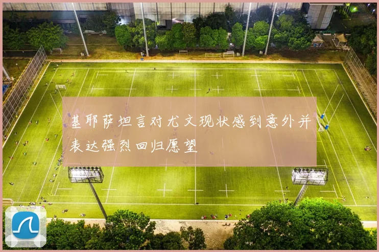 基耶萨坦言对尤文现状感到意外并表达强烈回归愿望