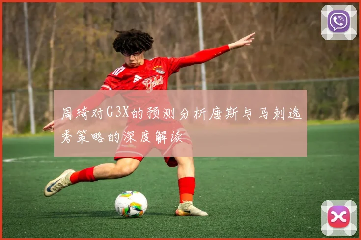 周琦对G3X的预测分析唐斯与马刺选秀策略的深度解读