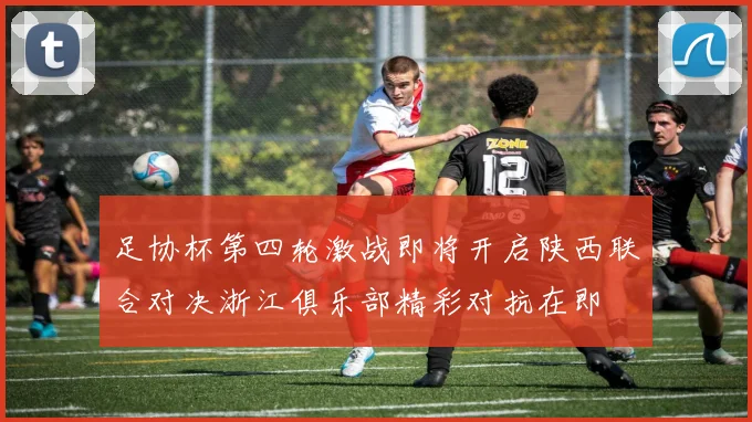 足协杯第四轮激战即将开启陕西联合对决浙江俱乐部精彩对抗在即