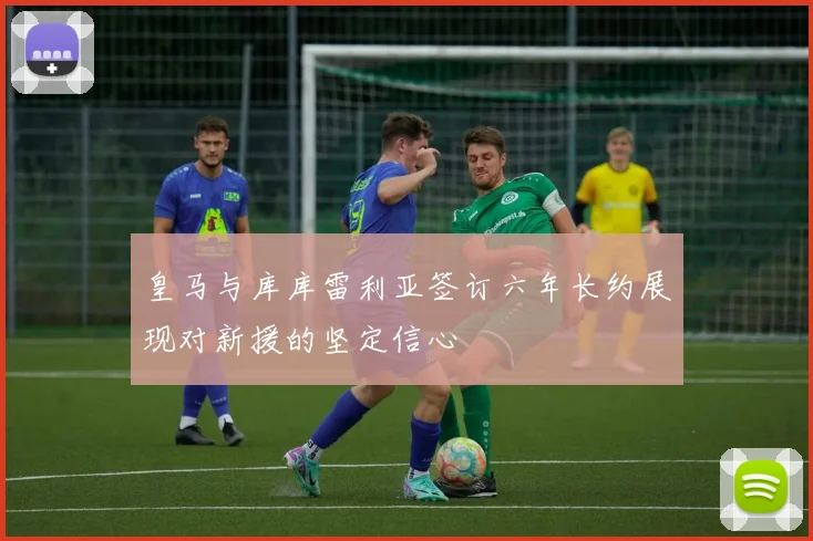 皇马与库库雷利亚签订六年长约展现对新援的坚定信心