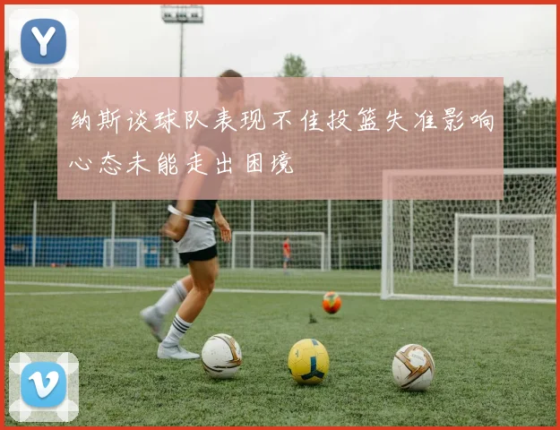 纳斯谈球队表现不佳投篮失准影响心态未能走出困境