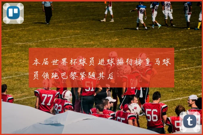 本届世界杯球员进球排行榜皇马球员领跑巴黎紧随其后