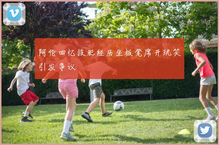 阿伦回忆技犯经历坐板凳席开玩笑引发争议