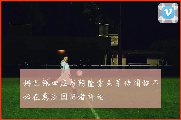 姆巴佩回应与阿隆索关系传闻称不必在意法国记者评论