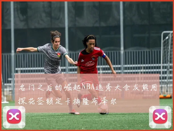 名门之后的崛起NBA选秀大会灰熊用探花签锁定卡梅隆布泽尔